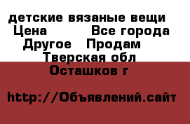 детские вязаные вещи › Цена ­ 500 - Все города Другое » Продам   . Тверская обл.,Осташков г.